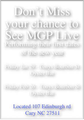 Don’t Miss your chance to See MGP Live
Performing their first dates of the new year

Friday Jan 29 - Tonys Bourbon St Oyster Bar

Friday Feb 26 - Tonys Bourbon St Oyster Bar

Located 107 Edinburgh rd
 Cary NC 27511